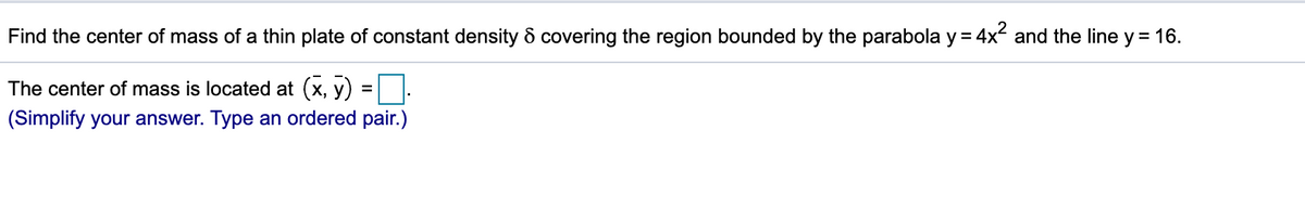 Find the center of mass of a thin plate of constant density & covering the region bounded by the parabola y = 4x and the line y = 16.
The center of mass is located at (x, y)
(Simplify your answer. Type an ordered pair.)
