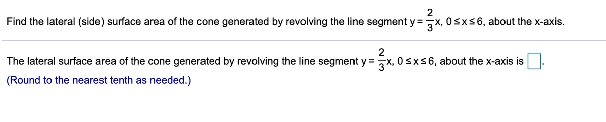 2
Find the lateral (side) surface area of the cone generated by revolving the line segment y =,x, 0<x<6, about the x-axis.
%3D
The lateral surface area of the cone generated by revolving the line segment y = ,x, 0<x<6, about the x-axis is
(Round to the nearest tenth as needed.)
