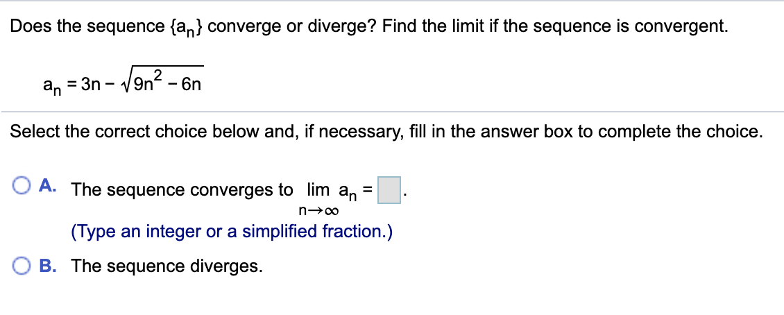 Does the sequence {an} converge or diverge? Find the limit if the sequence is convergent.
an = 3n -
- V9n? -
- 6n
Select the correct choice below and, if necessary, fill in the answer box to complete the choice.
A. The sequence converges to lim
an
(Type an integer or a simplified fraction.)
O B. The sequence diverges.
