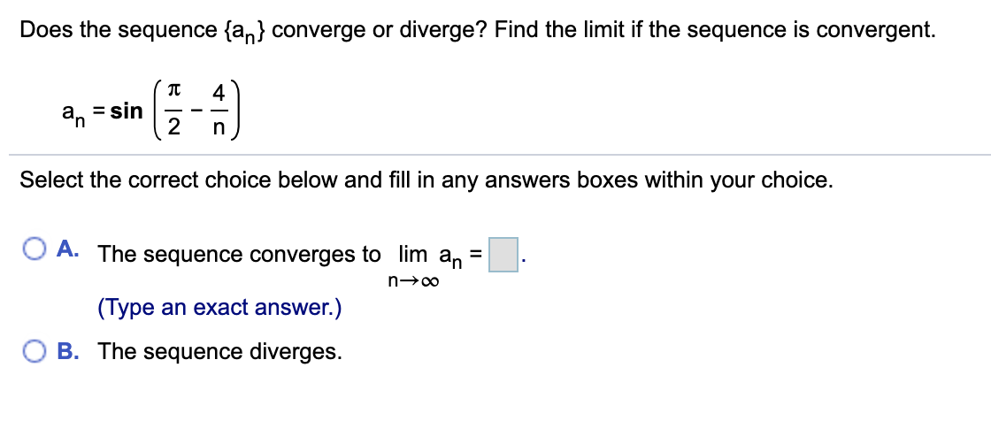 Does the sequence {an} converge or diverge? Find the limit if the sequence is convergent.
4
an
= sin
2
n
Select the correct choice below and fill in any answers boxes within your choice.
A. The sequence converges to lim an
(Type an exact answer.)
O B. The sequence diverges.
