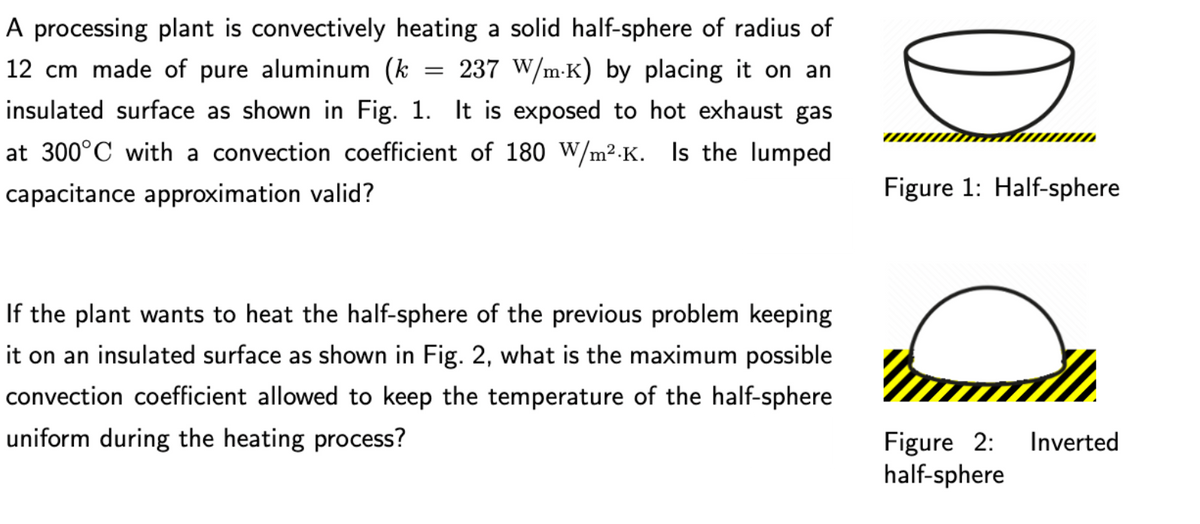 A processing plant is convectively heating a solid half-sphere of radius of
12 cm made of pure aluminum (k
237 W/m-K) by placing it on an
insulated surface as shown in Fig. 1. It is exposed to hot exhaust gas
at 300°C with a convection coefficient of 180 W/m².K. Is the lumped
capacitance approximation valid?
Figure 1: Half-sphere
If the plant wants to heat the half-sphere of the previous problem keeping
it on an insulated surface as shown in Fig. 2, what is the maximum possible
convection coefficient allowed to keep the temperature of the half-sphere
uniform during the heating process?
Figure 2:
half-sphere
Inverted
