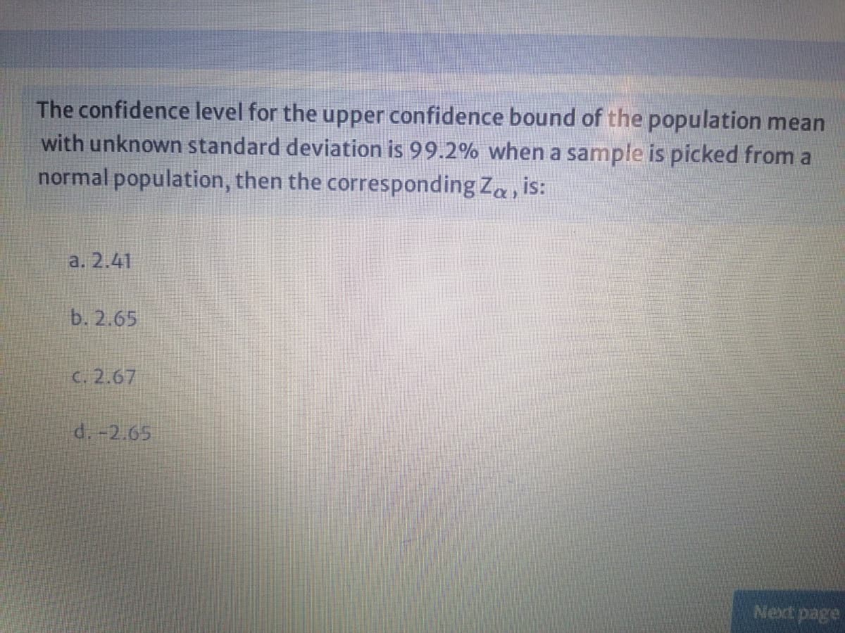 The confidence level for the upper confidence bound of the population mean
with unknown standard deviation is 99.2% when a sample is picked from a
normal population, then the corresponding Za, is:
a. 2.41
b. 2.65
C.2.67
d.-2.65
Next page

