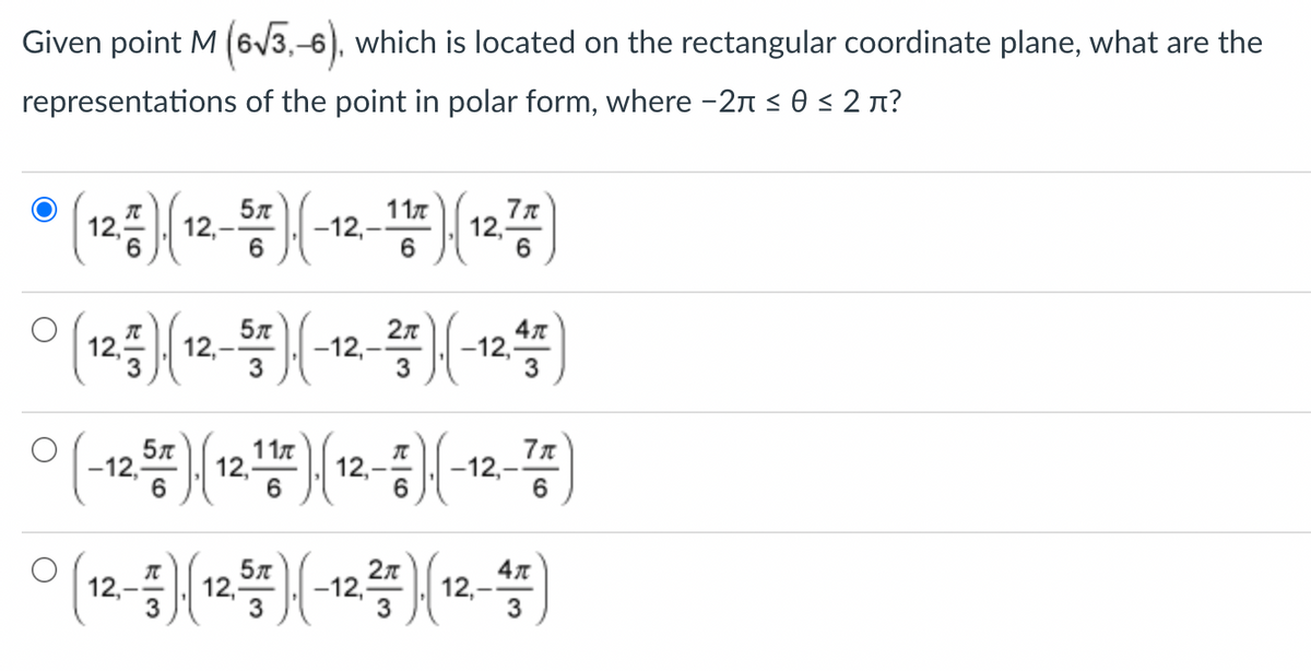 Given point M (6√3,-6), which is located on the rectangular coordinate plane, what are the
representations of the point in polar form, where - 2à ≤ 0 ≤ 2 π?
12,
})(
12,-
F)(
5T
6
-12,-
11/7).(
6
12,
7π
6
л
0 (12) (12-) (-12-) (-12.45)
3
3
3
(-12℃) (12㎡) (12) (-12-쯤)
6
6
2π
元
° (12-) (12.) (-12 ²5) {(12-4)
3