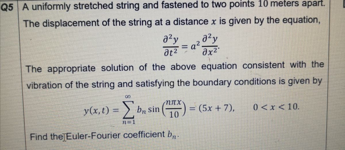 Q5 A uniformly stretched string and fastened to two points 10 meters apart.
The displacement of the string at a distance x is given by the equation,
azy
ax2
%3D
at2
The appropriate solution of the above equation consistent with the
vibration of the string and satisfying the boundary conditions is given by
y(x, t) = ) bn sin (
= (5x + 7),
0 <x<10.
n=1
Find the Euler-Fourier coefficient b, .
