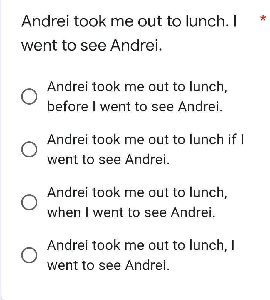 Andrei took me out to lunch. I
went to see Andrei.
Andrei took me out to lunch,
before I went to see Andrei.
Andrei took me out to lunch if I
went to see Andrei.
Andrei took me out to lunch,
when I went to see Andrei.
Andrei took me out to lunch, I
went to see Andrei.