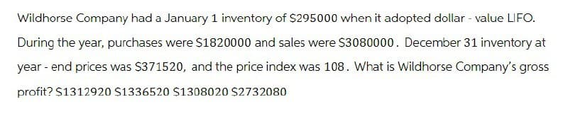 Wildhorse Company had a January 1 inventory of $295000 when it adopted dollar - value LIFO.
During the year, purchases were $1820000 and sales were $3080000. December 31 inventory at
year-end prices was $371520, and the price index was 108. What is Wildhorse Company's gross
profit? $1312920 $1336520 $1308020 $2732080