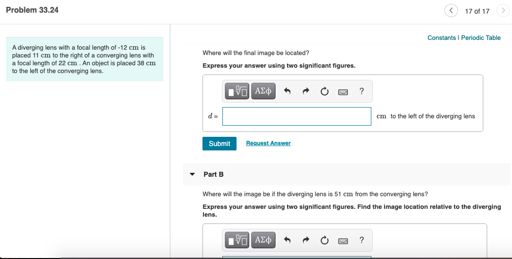 Problem 33.24
17 of 17
Constants I Periodic Table
A diverging lens with a focal length of -12 cm is
placed 11 cm to the right of a converging lens with
a focal length of 22 cm . An object is placed 38 cm
to the left of the converging lens.
Where will the final image be located?
Express your answer using two significant figures.
Nνα ΑΣφ
?
d =
cm to the left of the diverging lens
Submit
Request Answer
Part B
Where will the image be if the diverging lens is 51 cm from the converging lens?
Express your answer using two significant figures. Find the image location relative to the diverging
lens.
αν ΑΣφ
?
