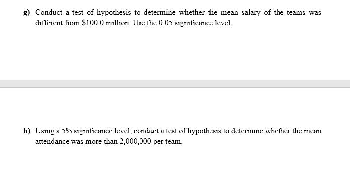 Conduct a test of hypothesis to determine whether the mean salary of the teams was
different from $100.0 million. Use the 0.05 significance level.
h) Using a 5% significance level, conduct a test of hypothesis to determine whether the mean
attendance was more than 2,000,000 per team.
