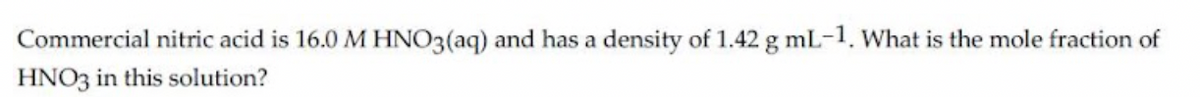 Commercial nitric acid is 16.0 M HNO3(aq) and has a density of 1.42 g mL-1. What is the mole fraction of
HNO3 in this solution?
