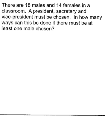 There are 18 males and 14 females in a
classroom. A president, secretary and
vice-president must be chosen. In how many
ways can this be done if there must be at
ieast one male chosen?
