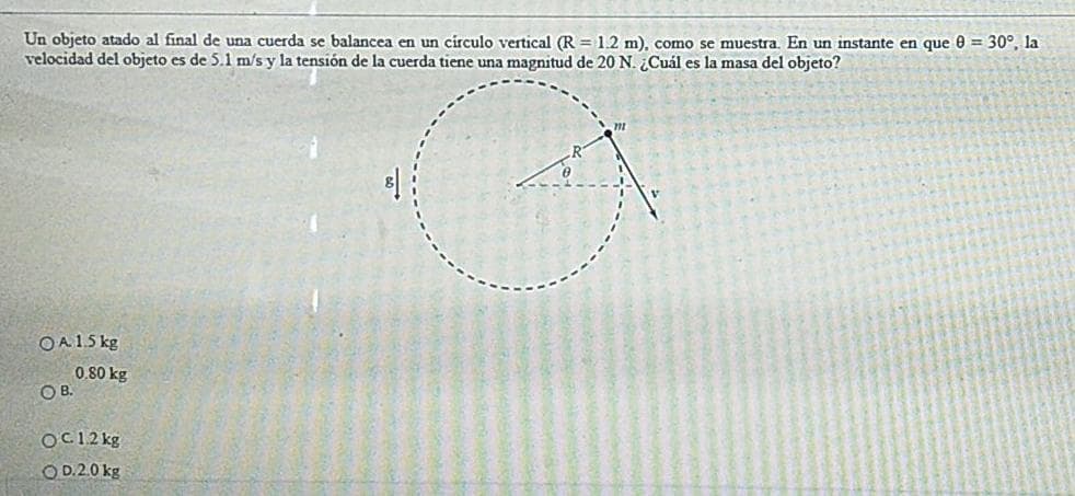Un objeto atado al final de una cuerda se balancea en un circulo vertical (R = 1.2 m), comno se muestra. En un instante en que 0 = 30°, la
velocidad del objeto es de 5.1 m/s y la tensión de la cuerda tiene una magnitud de 20 N. ¿Cuál es la masa del objeto?
OA15 kg
0.80 kg
OB.
OC12 kg
OD.20 kg
