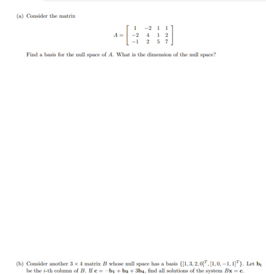 (a) Consider the matrix
1
-2 1 1
A =
-2 4
1 2
-1 2 5 7
Find a basis for the null space of A. What is the dimension of the mull space?
(b) Consider another 3 x 4 matrix B whose null space has a basis {[1,3, 2,0". [1,0, -1, 1]"). Let b,
be the i-th column of B. If c = -bı + b3 + 3ba, find all solutions of the system Bx = c.
