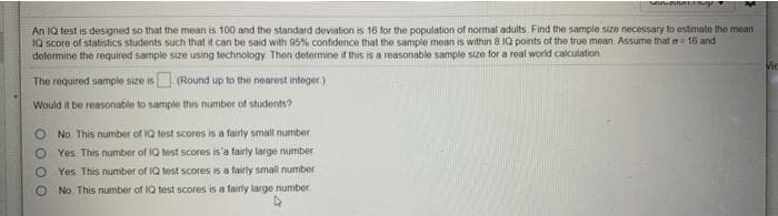An 1Q test is designed so that the mean is 100 and the standard deviation is 16 for the population of normal adults Find the sample sSizo necessary to estimato the mean
1Q score of statistics students such that it can be said with 95% confidence that the sample mean is within 8 IQ points of the true mean. Assume that a 16 and
determine the required sample size using technology Then determine if this is a reasonable sample size for a real world calculation
The required sample size is (Round up to the nearest integer)
Would it be reasonable to sample this number of students?
O No This number of IQ test scores is a fairly small number.
O Yes This number of IQ test scores is'a fairly large number
O Yes This number of IQ test scores is a fairty small number
No This number of IQ test scores is a fairly large number
