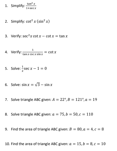 tan? x
1. Simplify:-
1+secx
2. Simplify: cot? x (sin² x)
3. Verify: sec?x cot x – cot x = tan x
4. Verify:
= cotx
tan x csc x sin x
5. Solve: sec x –1 = 0
6. Solve: sinx = V3 – sin x
7. Solve triangle ABC given: A = 22°, B = 121°, a = 19
8. Solve triangle ABC given: a = 75, b = 50,c = 110
9. Find the area of triangle ABC given: B = 80, a = 4, c = 8
10. Find the area of triangle ABC given: a = 15, b = 8, c = 10

