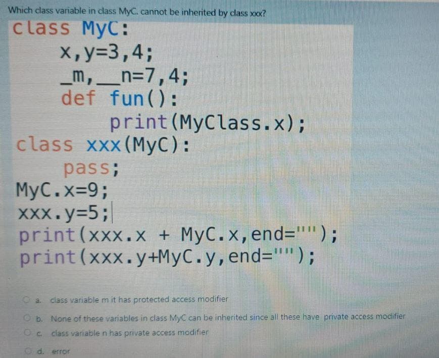 Which class variable in class MyC. cannot be inherited by class xxx?
class MyC:
х, у33,4;
_m,__n=7,4;
def fun():
print (MyClass.x);
class xxx (MyC):
pass;
MyC.x-9%3;
XXx.y=5;
print(xxx.X + MyC.x,end="");
print(xxx.y+MyC.y,end="'");
O a class variable m it has protected access modifier
Ob. None of these variables in class MyC can be inherited since all these have private access modifier
class variablen has private access modifier
Od. error
