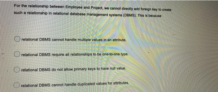 For the relationship between Employee and Project, we cannot directly add foreign key to create
such a relationship in relational database management systems (DBMS). This is because
relational DBMS cannot handle multiple values in an attribute.
O relational DBMS require all relationships to be one-to-one type.
relational DBMS do not allow primary keys to have null value.
O relational DBMS cannot handle duplicated values for attributes.
