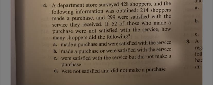 and
4. A department store surveyed 428 shoppers, and the
following information was obtained: 214 shoppers
made a purchase, and 299 were satisfied with the
service they received. If 52 of those who made a
purchase were not satisfied with the service, how
many shoppers did the following?
a. made a purchase and were satisfied with the service
b. made a purchase or were satisfied with the service
c. were satisfied with the service but did not make a
purchase
d. were not satisfied and did not make a purchase
a.
b.
с.
8. A
reg
foll
had
an
