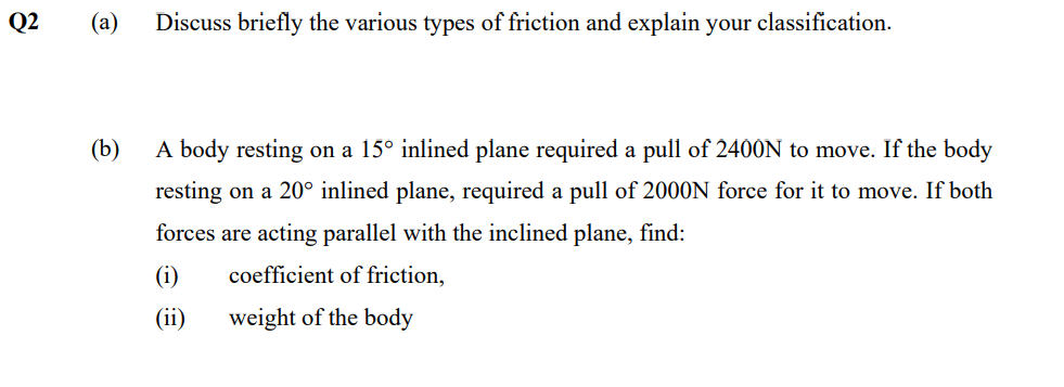 Q2
(a) Discuss briefly the various types of friction and explain your classification.
(b)
A body resting on a 15° inlined plane required a pull of 2400N to move. If the body
resting on a 20° inlined plane, required a pull of 2000N force for it to move. If both
forces are acting parallel with the inclined plane, find:
(i)
coefficient of friction,
(ii)
weight of the body