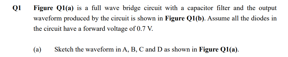 Q1
Figure Q1(a) is a full wave bridge circuit with a capacitor filter and the output
waveform produced by the circuit is shown in Figure Q1(b). Assume all the diodes in
the circuit have a forward voltage of 0.7 V.
(a) Sketch the waveform in A, B, C and D as shown in Figure Q1(a).