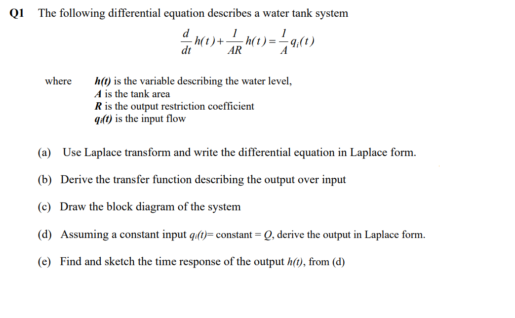 Q1 The following differential equation describes a water tank system
1
h(t) + / 2h(t) = 1
=-=-9/(1)
AR
A
where
dt
h(t) is the variable describing the water level,
A is the tank area
R is the output restriction coefficient
qi(t) is the input flow
(a) Use Laplace transform and write the differential equation in Laplace form.
(b) Derive the transfer function describing the output over input
(c) Draw the block diagram of the system
(d) Assuming a constant input qi(t)= constant = Q, derive the output in Laplace form.
(e) Find and sketch the time response of the output h(t), from (d)