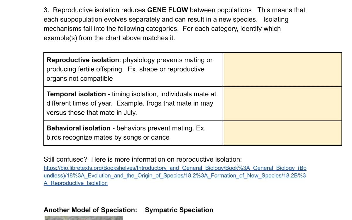 3. Reproductive isolation reduces GENE FLOW between populations This means that
each subpopulation evolves separately and can result in a new species. Isolating
mechanisms fall into the following categories. For each category, identify which
example(s) from the chart above matches it.
Reproductive isolation: physiology prevents mating or
producing fertile offspring. Ex. shape or reproductive
organs not compatible
Temporal isolation - timing isolation, individuals mate at
different times of year. Example. frogs that mate in may
versus those that mate in July.
Behavioral isolation - behaviors prevent mating. Ex.
birds recognize mates by songs or dance
Still confused? Here is more information on reproductive isolation:
https://bio.libretexts.org/Bookshelves/Introductory and General Biology/Book%3A General Biology (Bo
undless)/18%3A Evolution and the Origin of Species/18.2%3A Formation of New Species/18.2B%3
A Reproductive Isolation
Another Model of Speciation: Sympatric Speciation

