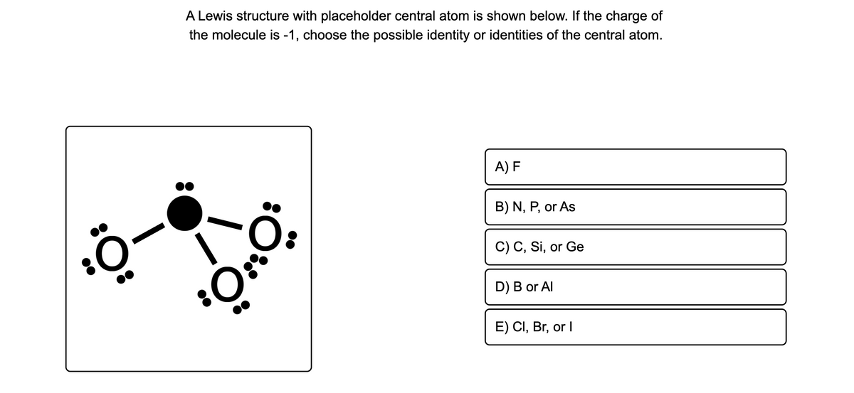 A Lewis structure with placeholder central atom is shown below. If the charge of
the molecule is -1, choose the possible identity or identities of the central atom.
A) F
B) N, P, or As
C) C, Si, or Ge
D) B or Al
E) CI, Br, or I
