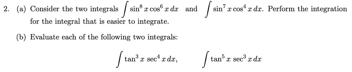 2. (a) Consider the two integrals sin x cos® x dx and
sin' x cos“ x dx. Perform the integration
for the integral that is easier to integrate.
(b) Evaluate each of the following two integrals:
tan x sec* dx,
tan x sec x dx
