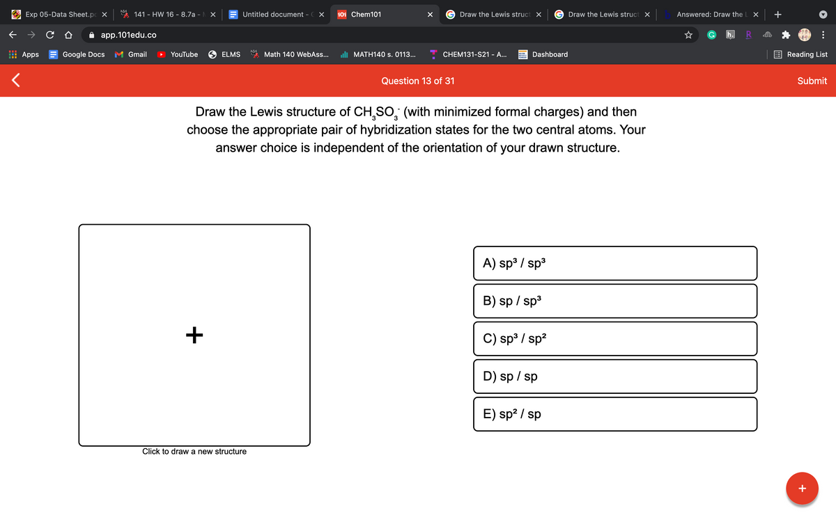 Exp 05-Data Sheet.pc X
141 - HW 16 - 8.7a - X
Untitled document - C X
101 Chem101
Draw the Lewis struct X
Draw the Lewis struct X
Answered: Draw the L X
app.101edu.co
h
Apps E Google Docs
Gmail
YouTube
ELMS
Math 140 WebAss...
uli MATH140 s. 0113...
CHEM131-S21 - A...
Dashboard
E Reading List
TECNOLD
Question 13 of 31
Submit
Draw the Lewis structure of CH,SO, (with minimized formal charges) and then
choose the appropriate pair of hybridization states for the two central atoms. Your
answer choice is independent of the orientation of your drawn structure.
A) sp3 / sp3
B) sp / sp3
C) sp³ / sp?
D) sp / sp
E) sp? / sp
Click to draw a new structure
+
+
