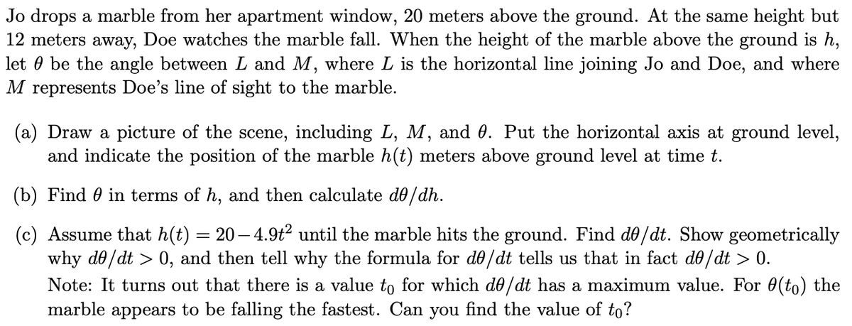Jo drops a marble from her apartment window, 20 meters above the ground. At the same height but
12 meters away, Doe watches the marble fall. When the height of the marble above the ground is h,
let 0 be the angle between L and M, where L is the horizontal line joining Jo and Doe, and where
M represents Doe's line of sight to the marble.
(a) Draw a picture of the scene, including L, M, and 0. Put the horizontal axis at ground level,
and indicate the position of the marble h(t) meters above ground level at time t.
(b) Find 0 in terms of h, and then calculate d0/dh.
(c) Assume that h(t) = 20– 4.9t² until the marble hits the ground. Find de/dt. Show geometrically
why de/dt > 0, and then tell why the formula for de/dt tells us that in fact d0/dt > 0.
Note: It turns out that there is a value to for which de/dt has a maximum value. For 0(to) the
marble appears to be falling the fastest. Can you find the value of to?
