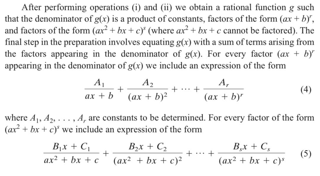 After performing operations (i) and (ii) we obtain a rational function g such
that the denominator of g(x) is a product of constants, factors of the form (ax + b)",
and factors of the form (ax² + bx +c)° (where ax² + bx + c cannot be factored). The
final step in the preparation involves equating g(x) with a sum of terms arising from
the factors appearing in the denominator of g(x). For every factor (ax + b)"
appearing in the denominator of g(x) we include an expression of the form
A1
A2
А,
+... +
(4)
ах + b
(ах + b)?
(ах + b)"
where A1, A2, ..., A, are constants to be determined. For every factor of the form
(ax + bx + c)° we include an expression of the form
B1x + C,
B2x + C2
B,x + C,
+
+
(5)
...
ax² + bx + c
(ах? + bx + с)?
(ах2 + bx + с)s
