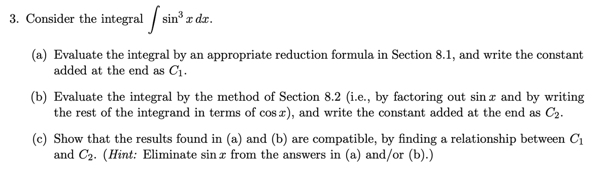 3. Consider the integral / sin
sin x dx.
(a) Evaluate the integral by an appropriate reduction formula in Section 8.1, and write the constant
added at the end as C1.
(b) Evaluate the integral by the method of Section 8.2 (i.e., by factoring out sin x and by writing
the rest of the integrand in terms of cos x), and write the constant added at the end as C2.
(c) Show that the results found in (a) and (b) are compatible, by finding a relationship between C1
and C2. (Hint: Eliminate sin x from the answers in (a) and/or (b).)
