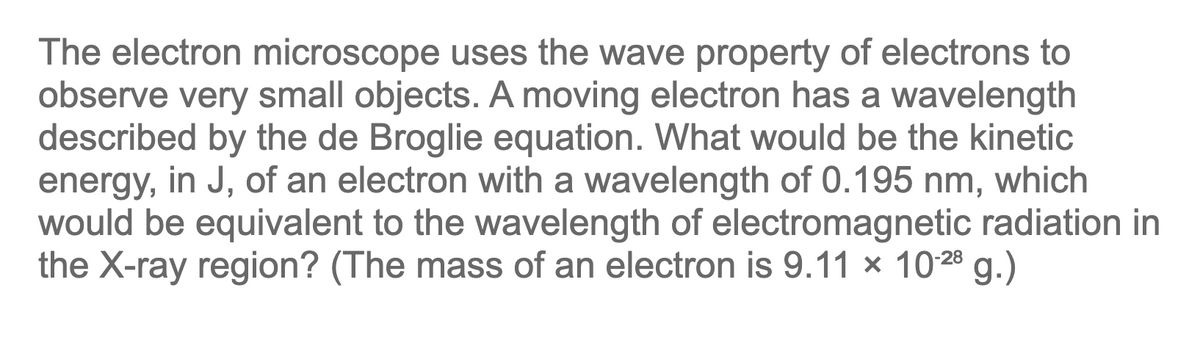 The electron microscope uses the wave property of electrons to
observe very small objects. A moving electron has a wavelength
described by the de Broglie equation. What would be the kinetic
energy, in J, of an electron with a wavelength of 0.195 nm, which
would be equivalent to the wavelength of electromagnetic radiation in
the X-ray region? (The mass of an electron is 9.11 × 1028 g.)
