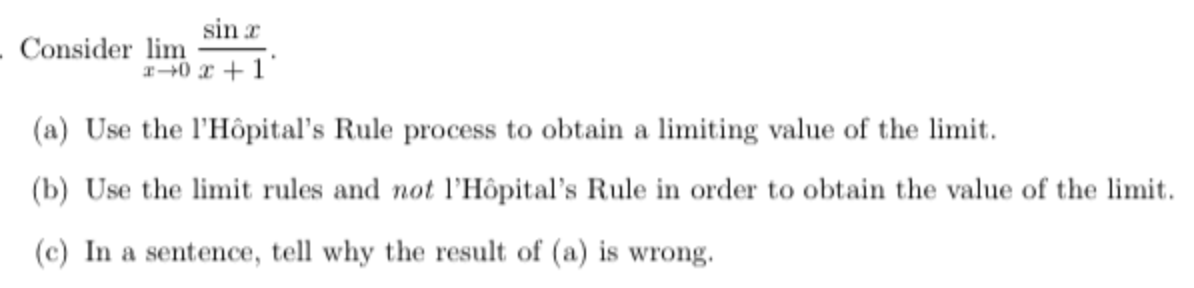 sin r
- Consider lim
I+0 x +1
(a) Use the l'Hôpital's Rule process to obtain a limiting value of the limit.
(b) Use the limit rules and not l'Hôpital's Rule in order to obtain the value of the limit.
(c) In a sentence, tell why the result of (a) is wrong.
