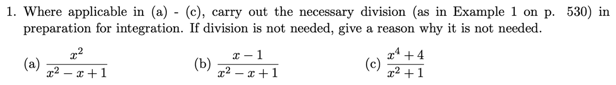 1. Where applicable in (a) - (c), carry out the necessary division (as in Example
preparation for integration. If division is not needed, give a reason why it is not needed.
on p. 530) in
x2
х — 1
x4 + 4
(a)
- x +1
(b)
1? — х + 1
(c)
x2 +1
