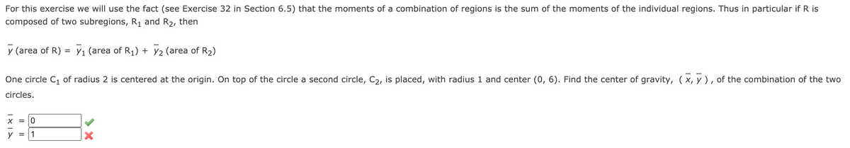 For this exercise we will use the fact (see Exercise 32 in Section 6.5) that the moments of a combination of regions is the sum of the moments of the individual regions. Thus in particular if R is
composed of two subregions, R1 and R2, then
y (area of R) = Y1 (area of R1) + Y2 (area of R2)
One circle C, of radius 2 is centered at the origin. On top of the circle a second circle, C2, is placed, with radius 1 and center (0, 6). Find the center of gravity, (x, y ) , of the combination of the two
circles.
= 10
1
Il ||
| ×1>
