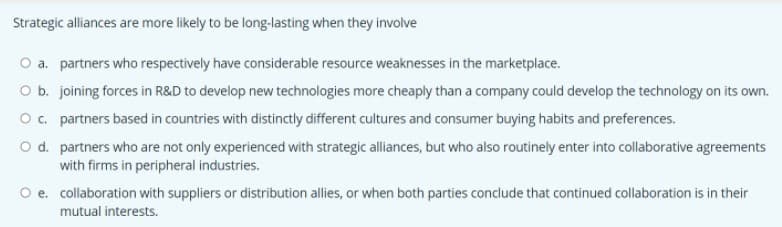 Strategic alliances are more likely to be long-lasting when they involve
O a. partners who respectively have considerable resource weaknesses in the marketplace.
O b. joining forces in R&D to develop new technologies more cheaply than a company could develop the technology on its own.
Oc. partners based in countries with distinctly different cultures and consumer buying habits and preferences.
O d. partners who are not only experienced with strategic alliances, but who also routinely enter into cllaborative agreements
with firms in peripheral industries.
O e. collaboration with suppliers or distribution allies, or when both parties conclude that continued collaboration is in their
mutual interests.
