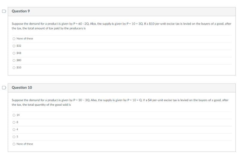 D Question 9
Suppose the demand for a product is given by P-60-20, Also, the supply is given by P- 10 + 30, If a $10 per-unit excise tax is levied on the buyers of a good, after
the tax, the total amount of tax paid by the producers is
O None of these
O $32
O $48
O s80
O $10
D Question 10
Suppose the demand for a product is given by P - 30 - 3Q. Also, the supply is given by P= 10 - Q. If a $4 per-unit excise tax is levied on the buyers of a good, after
the tax, the total quantity of the good sold is
O 14
08
04
05
O None of these
