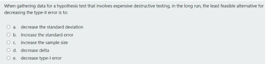 When gathering data for a hypothesis test that involves expensive destructive testing, in the long run, the least feasible alternative for
decreasing the type-Il error is to:
a. decrease the standard deviation
O b. increase the standard error
O . increase the sample size
O d. decrease delta
e. decrease type-l error
