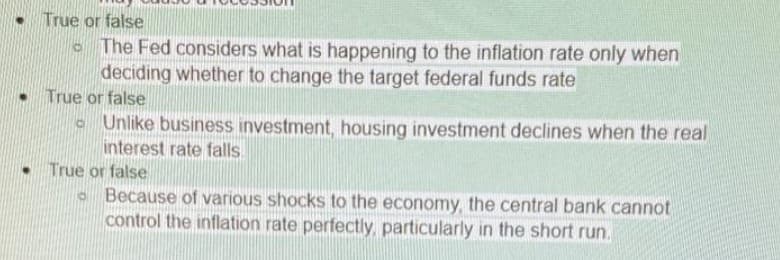 True or false
The Fed considers what is happening to the inflation rate only when
deciding whether to change the target federal funds rate
• True or false
o Unlike business investment, housing investment declines when the real
interest rate falls.
True or false
o Because of various shocks to the economy, the central bank cannot
control the inflation rate perfectly, particularly in the short run.
