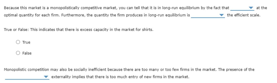 Because this market is a monopolistically competitive market, you can tell that it is in long-run equilibrium by the fact that
at the
optimal quantity for each firm. Furthermore, the quantity the firm produces in long-run equilibrium is
the efficient scale.
True or False: This indicates that there is excess capacity in the market for shirts.
O True
O False
Monopolistic competition may also be socially inefficient because there are too many or too few firms in the market. The presence of the
externality implies that there is too much entry of new firms in the market.
