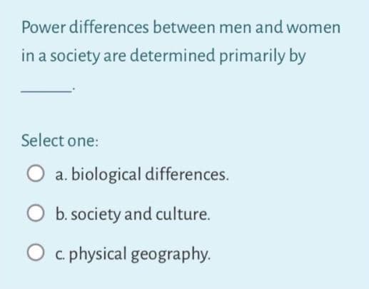 Power differences between men and women
in a society are determined primarily by
Select one:
O a. biological differences.
b. society and culture.
O c. physical geography.
