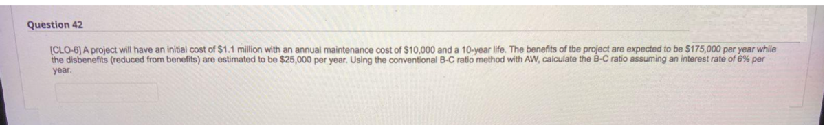 Question 42
[CLO-6) A project will have an initial cost of $1.1 million with an annual maintenance cost of $10,000 and a 10-year life. The benefits of the project are expected to be $175,000 per year while
the disbenefits (reduced from benefits) are estimated to be $25,000 per year. Using the conventional B-C ratio method with AW, calculate the B-C ratio assuming an interest rate of 6% per
year.
