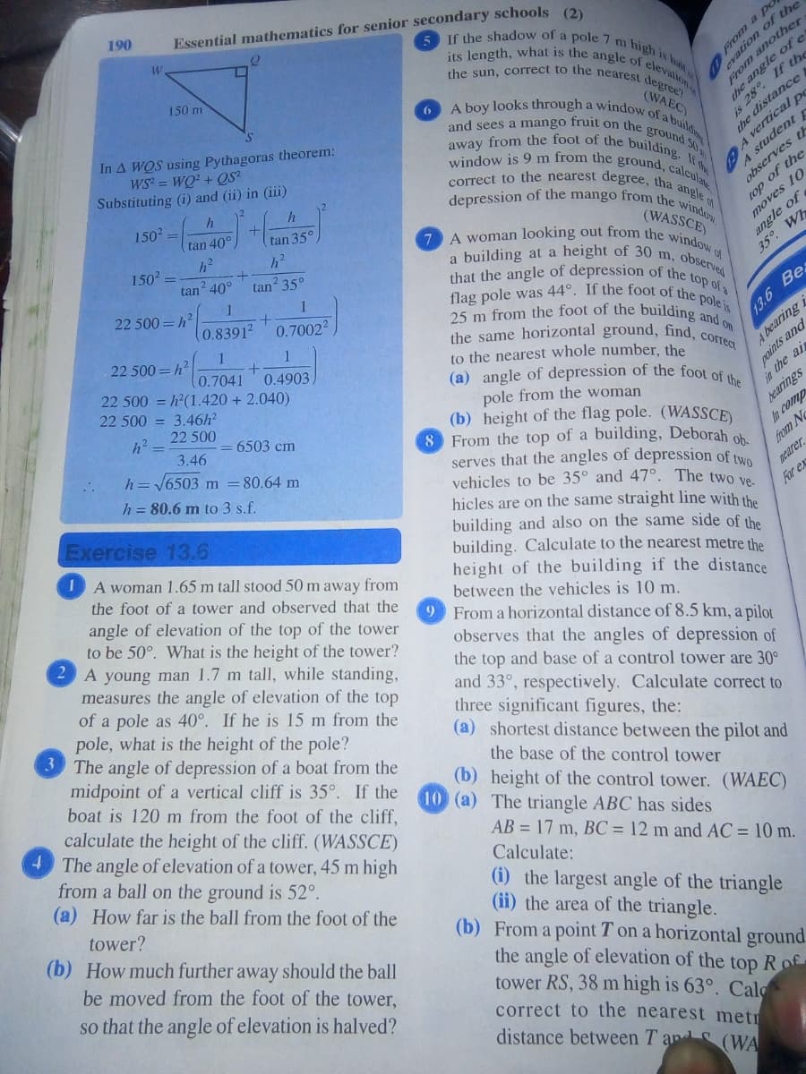 the sun, correct to the nearest de
flag pole was 44°. If the foot of the pole is
25 m from the foot of the building and on
the same horizontal ground, find, correct
that the angle of depression of the top of
7 A woman looking out from the window of
6 A boy looks through a window of a build
away from the foot of the building. It w
If the shadow of a pole 7 m high is
depression of the mango from the window.
window is 9 m from the ground, caleculate
correct to the nearest degree, tha angle of
and sees a mango fruit on the ground SO
190
Essential mathematics for senior secondary schools (2)
its length, what is the angle of
y another
If the
150 m
(WAEC)
In A WQS using Pythagoras theorem:
WS = WQ? + QS²
Substituting (i) and (ii) in (iii)
e distance
the d
A vertical Do
A student r
the a
is
1502=
tan 40°
tan 35°
observes th
150 =
tan 40°
(WASSCE)
a building at a height of 30 m
top of the
angle of
35° Wh
moves 10
tan 35°
1
22 500=h?
observed
1
(0.83912
0.70022
1
22 500=h²
(0.7041
22 500 = h²(1.420 + 2.040)
0.4903
13.6 Bes
to the nearest whole number, the
(a) angle of depression of the foot of
paints and
in the ai
bearings
22 500 = 3.46h2
A bearing i
h2=
22 500
pole from the woman
(b) height of the flag pole. (WASSCE)
8 From the top of a building, Deborah ob
serves that the angles of depression of tye
vehicles to be 35° and 47°. The two ve
hicles are on the same straight line with the
building and also on the same side of the
building. Calculate to the nearest metre the
height of the building if the distance
between the vehicles is 10 m.
9 From a horizontal distance of 8.5 km, a pilot
6503 cm
3.46
h= 6503 m =80.64 m
h = 80.6 m to 3 s.f.
In comp
from N
Exercise 13.6
pearer
For ex
IA woman 1.65 m tall stood 50 m away from
the foot of a tower and observed that the
angle of elevation of the top of the tower
to be 50°. What is the height of the tower?
A young man 1.7 m tall, while standing,
measures the angle of elevation of the top
of a pole as 40°. If he is 15 m from the
pole, what is the height of the pole?
3 The angle of depression of a boat from the
midpoint of a vertical cliff is 35°. If the
boat is 120 m from the foot of the cliff,
calculate the height of the cliff. (WASSCE)
4The angle of elevation of a tower, 45 m high
observes that the angles of depression of
the top and base of a control tower are 30°
and 33°, respectively. Calculate correct to
three significant figures, the:
(a) shortest distance between the pilot and
the base of the control tower
(b) height of the control tower. (WAEC)
10 (a) The triangle ABC has sides
AB = 17 m, BC = 12 m and AC = 10 m.
from a ball on the ground is 52°.
(a) How far is the ball from the foot of the
Calculate:
tower?
(b) How much further away should the ball
(i) the largest angle of the triangle
(ii) the area of the triangle.
(b) From a point T on a horizontal ground.
be moved from the foot of the tower,
so that the angle of elevation is halved?
the angle of elevation of the top R of
tower RS, 38 m high is 63°. Cal
correct to the nearest metr
distance between T an (WA
From a po
