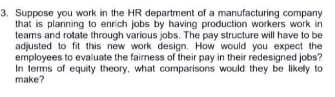 3. Suppose you work in the HR department of a manufacturing company
that is planning to enrich jobs by having production workers work in
teams and rotate through various jobs. The pay structure will have to be
adjusted to fit this new work design. How would you expect the
employees to evaluate the fairness of their pay in their redesigned jobs?
In terms of equity theory, what comparisons would they be likely to
make?
