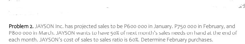 Problem 2. JAYSON Inc. has projected sales to be P60o o00 in January. P750 000 in February, and
P800 000 in March. JAYSON wans to have 50% of nexl month's sales needs on hand al the end of
each month. JAYSON's cost of sales to sales ratio is 60%. Determine February purchases.
