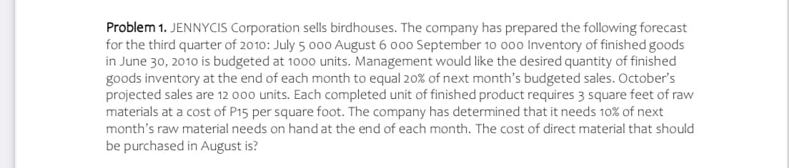 Problem 1. JENNYCIS Corporation sells birdhouses. The company has prepared the following forecast
for the third quarter of 2010: July 5 000 August 6 o00 September 10 000 Inventory of finished goods
in June 30, 201o is budgeted at 1000 units. Management would like the desired quantity of finished
goods inventory at the end of each month to equal 20% of next month's budgeted sales. October's
projected sales are 12 000 units. Each completed unit of finished product requires 3 square feet of raw
materials at a cost of P15 per square foot. The company has determined that it needs 10% of next
month's raw material needs on hand at the end of each month. The cost of direct material that should
be purchased in August is?
