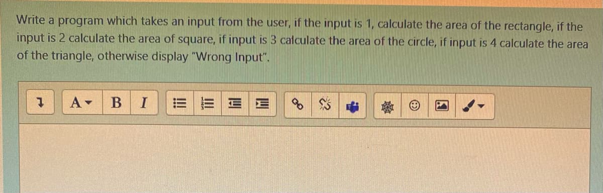 Write a program which takes an input from the user, if the input is 1, calculate the area of the rectangle, if the
input is 2 calculate the area of square, if input is 3 calculate the area of the circle, if input is 4 calculate the area
of the triangle, otherwise display "Wrong Input".
A-
