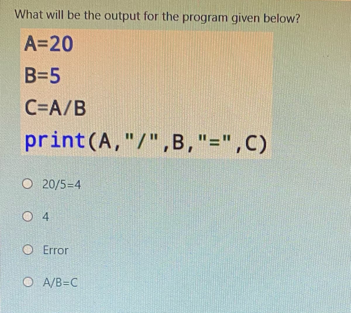 What will be the output for the programn given below?
A=20
B=5
C=A/B
print (A,"/",B,"=",C)
O 20/5=4
O 4
O Error
O A/B=C

