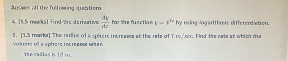 Answer all the following questions
dy
for the function y = x
da
4. [1.5 marks] Find the derivative
by using logarithmic differentiation.
5. [1.5 marks] The radius of a sphere increases at the rate of 7 m/sec. Find the rate at which the
volume of a sphere increases when
the radius is 18 m.
