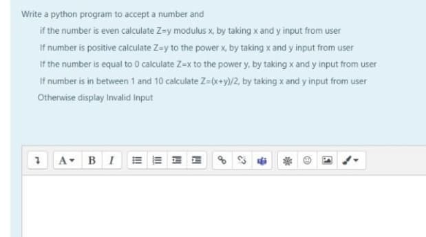 Write a python program to accept a number and
if the number is even calculate Z=y modulus x, by taking x and y input from user
If number is positive calculate Z=y to the power x, by taking x and y input from user
If the number is equal to 0 calculate Z=x to the power y, by taking x and y input from user
If number is in between 1 and 10 calculate Z=x+y)/2, by taking x and y input from user
Otherwise display Invalid Input
A BIE= = I E
